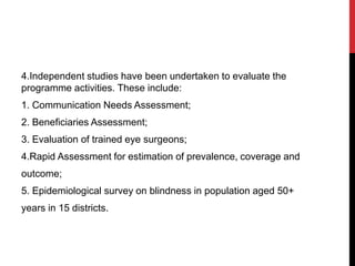 4.Independent studies have been undertaken to evaluate the
programme activities. These include:
1. Communication Needs Assessment;
2. Beneficiaries Assessment;
3. Evaluation of trained eye surgeons;
4.Rapid Assessment for estimation of prevalence, coverage and
outcome;
5. Epidemiological survey on blindness in population aged 50+
years in 15 districts.
 