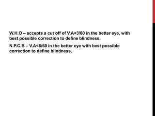 W.H.O – accepts a cut off of V.A<3/60 in the better eye, with
best possible correction to define blindness.
N.P.C.B – V.A<6/60 in the better eye with best possible
correction to define blindness.
 