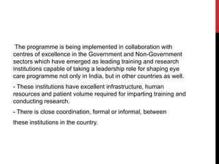 The programme is being implemented in collaboration with
centres of excellence in the Government and Non-Government
sectors which have emerged as leading training and research
institutions capable of taking a leadership role for shaping eye
care programme not only in India, but in other countries as well.
- These institutions have excellent infrastructure, human
resources and patient volume required for imparting training and
conducting research.
- There is close coordination, formal or informal, between
these institutions in the country.
 
