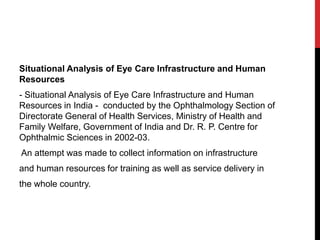 Situational Analysis of Eye Care Infrastructure and Human
Resources
- Situational Analysis of Eye Care Infrastructure and Human
Resources in India - conducted by the Ophthalmology Section of
Directorate General of Health Services, Ministry of Health and
Family Welfare, Government of India and Dr. R. P. Centre for
Ophthalmic Sciences in 2002-03.
An attempt was made to collect information on infrastructure
and human resources for training as well as service delivery in
the whole country.
 