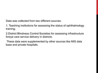 Data was collected from two different sources:
1. Teaching institutions for assessing the status of ophthalmology
training;
2.District Blindness Control Societies for assessing infrastructure
foreye care service delivery in districts.
These data were supplemented by other sources like MIS data
base and private hospitals.
 
