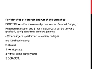 Performance of Cataract and Other eye Surgeries
ECCE/IOL was the commonest procedure for Cataract Surgery.
Phacoemulsification and Small Incision Cataract Surgery are
gradually being performed on more patients.
- Other surgeries performed in medical colleges
are 1.trabeculectomy
2. Squint
3.Keratoplasty
4. vitreo-retinal surgery and
5.DCR/DCT.
 