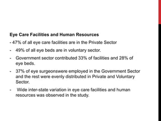 Eye Care Facilities and Human Resources
- 47% of all eye care facilities are in the Private Sector
- 49% of all eye beds are in voluntary sector.
- Government sector contributed 33% of facilities and 28% of
eye beds.
- 37% of eye surgeonswere employed in the Government Sector
and the rest were evenly distributed in Private and Voluntary
Sector.
- Wide inter-state variation in eye care facilities and human
resources was observed in the study.
 