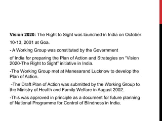 Vision 2020: The Right to Sight was launched in India on October
10-13, 2001 at Goa.
- A Working Group was constituted by the Government
of India for preparing the Plan of Action and Strategies on “Vision
2020-The Right to Sight” initiative in India.
-The Working Group met at Manesarand Lucknow to develop the
Plan of Action.
-The Draft Plan of Action was submitted by the Working Group to
the Ministry of Health and Family Welfare in August 2002.
-This was approved in principle as a document for future planning
of National Programme for Control of Blindness in India.
 
