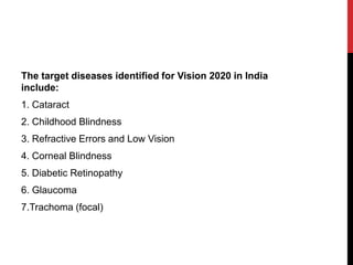The target diseases identified for Vision 2020 in India
include:
1. Cataract
2. Childhood Blindness
3. Refractive Errors and Low Vision
4. Corneal Blindness
5. Diabetic Retinopathy
6. Glaucoma
7.Trachoma (focal)
 