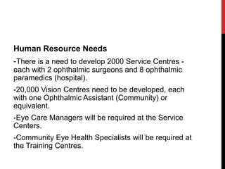 Human Resource Needs
-There is a need to develop 2000 Service Centres -
each with 2 ophthalmic surgeons and 8 ophthalmic
paramedics (hospital).
-20,000 Vision Centres need to be developed, each
with one Ophthalmic Assistant (Community) or
equivalent.
-Eye Care Managers will be required at the Service
Centers.
-Community Eye Health Specialists will be required at
the Training Centres.
 