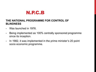N.P.C.B
THE NATIONAL PROGRAMME FOR CONTROL OF
BLINDNESS
- Was launched in 1976.
- Being implemented as 100% centrally sponsored programme
since its inception.
- In 1982, it was implemented in the prime minister’s 20 point
socio economic programme.
 