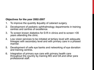 Objectives for the year 2002-2007
1. To improve the quantity &quality of cataract surgery.
2. Development of pediatric ophthalmology departments in training
centres and centres of excellence.
3. To screen known diabetics for D.R in clinics and to screen >35
years attending the clinic.
4. Low vision services to be initiated at tertiary level with adequate
linkages with secondary level and with primary care in a phased
manner.
5. Development of safe eye banks and networking of eye donation
and training centres.
6. Integration of primary eye care with primary health care
throughout the country by training MO and OA and other para
professional staff.
 