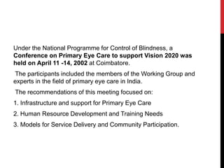 Under the National Programme for Control of Blindness, a
Conference on Primary Eye Care to support Vision 2020 was
held on April 11 -14, 2002 at Coimbatore.
The participants included the members of the Working Group and
experts in the field of primary eye care in India.
The recommendations of this meeting focused on:
1. Infrastructure and support for Primary Eye Care
2. Human Resource Development and Training Needs
3. Models for Service Delivery and Community Participation.
 