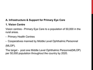 A. Infrastructure & Support for Primary Eye Care
1. Vision Centre
Vision centres - Primary Eye Care to a population of 50,000 in the
rural areas.
- Primary Health Centres
- Cooperatives manned by Middle Level Ophthalmic Personnel
(MLOP).
The target - post one Middle Level Ophthalmic Personnel(MLOP)
per 50,000 population throughout the country by 2020.
 