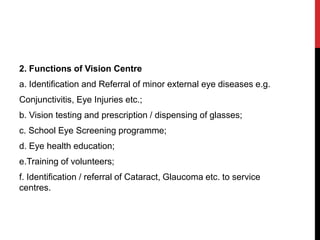 2. Functions of Vision Centre
a. Identification and Referral of minor external eye diseases e.g.
Conjunctivitis, Eye Injuries etc.;
b. Vision testing and prescription / dispensing of glasses;
c. School Eye Screening programme;
d. Eye health education;
e.Training of volunteers;
f. Identification / referral of Cataract, Glaucoma etc. to service
centres.
 
