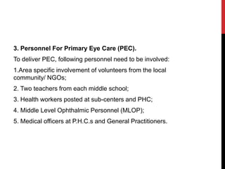 3. Personnel For Primary Eye Care (PEC).
To deliver PEC, following personnel need to be involved:
1.Area specific involvement of volunteers from the local
community/ NGOs;
2. Two teachers from each middle school;
3. Health workers posted at sub-centers and PHC;
4. Middle Level Ophthalmic Personnel (MLOP);
5. Medical officers at P.H.C.s and General Practitioners.
 