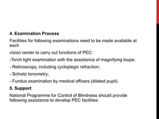 4. Examination Process
Facilities for following examinations need to be made available at
each
vision center to carry out functions of PEC:
-Torch light examination with the assistance of magnifying loupe;
- Retinoscopy, including cycloplegic refraction;
- Schiotz tonometry;
- Fundus examination by medical officers (dilated pupil).
5. Support
National Programme for Control of Blindness should provide
following assistance to develop PEC facilities:
 