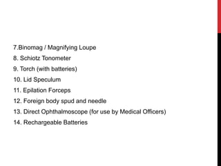 7.Binomag / Magnifying Loupe
8. Schiotz Tonometer
9. Torch (with batteries)
10. Lid Speculum
11. Epilation Forceps
12. Foreign body spud and needle
13. Direct Ophthalmoscope (for use by Medical Officers)
14. Rechargeable Batteries
 