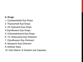 b. Drugs
1. Cyclopentolate Eye Drops
2. Tropicamide Eye Drops
3. 4% Xylocaine Eye Drops
4.Ciprofloxacin Eye Drops
5. Chloramphenicol Eye Drops
6. 1% Tetracycline Eye Ointment
7. Ciprofloxacin Eye Ointment
8. Neosporin Eye Ointment
9. Artificial Tears
10. Oral Vitamin ‘A’ Solution and Capsules
 