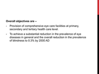 Overall objectives are –
- Provision of comprehensive eye care facilities at primary,
secondary and tertiary health care level.
- To achieve a substantial reduction in the prevalence of eye
diseases in general and the overall reduction in the prevalence
of blindness to 0.3% by 2000 AD
 