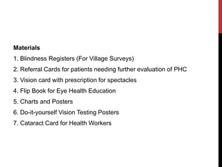 Materials
1. Blindness Registers (For Village Surveys)
2. Referral Cards for patients needing further evaluation of PHC
3. Vision card with prescription for spectacles
4. Flip Book for Eye Health Education
5. Charts and Posters
6. Do-it-yourself Vision Testing Posters
7. Cataract Card for Health Workers
 