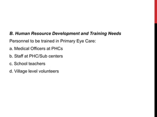 B. Human Resource Development and Training Needs
Personnel to be trained in Primary Eye Care:
a. Medical Officers at PHCs
b. Staff at PHC/Sub centers
c. School teachers
d. Village level volunteers
 