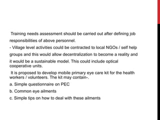 Training needs assessment should be carried out after defining job
responsibilities of above personnel.
- Village level activities could be contracted to local NGOs / self help
groups and this would allow decentralization to become a reality and
it would be a sustainable model. This could include optical
cooperative units.
It is proposed to develop mobile primary eye care kit for the health
workers / volunteers. The kit may contain-.
a. Simple questionnaire on PEC
b. Common eye ailments
c. Simple tips on how to deal with these ailments
 