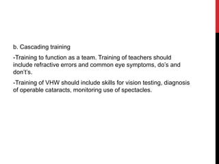 b. Cascading training
-Training to function as a team. Training of teachers should
include refractive errors and common eye symptoms, do’s and
don’t’s.
-Training of VHW should include skills for vision testing, diagnosis
of operable cataracts, monitoring use of spectacles.
 