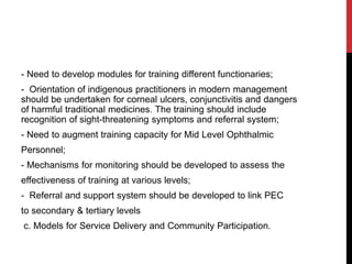- Need to develop modules for training different functionaries;
- Orientation of indigenous practitioners in modern management
should be undertaken for corneal ulcers, conjunctivitis and dangers
of harmful traditional medicines. The training should include
recognition of sight-threatening symptoms and referral system;
- Need to augment training capacity for Mid Level Ophthalmic
Personnel;
- Mechanisms for monitoring should be developed to assess the
effectiveness of training at various levels;
- Referral and support system should be developed to link PEC
to secondary & tertiary levels
c. Models for Service Delivery and Community Participation.
 