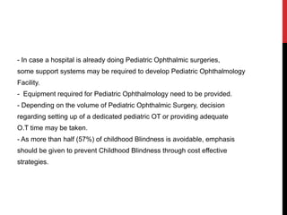 - In case a hospital is already doing Pediatric Ophthalmic surgeries,
some support systems may be required to develop Pediatric Ophthalmology
Facility.
- Equipment required for Pediatric Ophthalmology need to be provided.
- Depending on the volume of Pediatric Ophthalmic Surgery, decision
regarding setting up of a dedicated pediatric OT or providing adequate
O.T time may be taken.
- As more than half (57%) of childhood Blindness is avoidable, emphasis
should be given to prevent Childhood Blindness through cost effective
strategies.
 