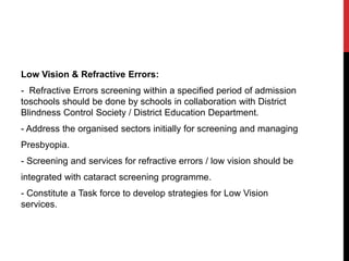 Low Vision & Refractive Errors:
- Refractive Errors screening within a specified period of admission
toschools should be done by schools in collaboration with District
Blindness Control Society / District Education Department.
- Address the organised sectors initially for screening and managing
Presbyopia.
- Screening and services for refractive errors / low vision should be
integrated with cataract screening programme.
- Constitute a Task force to develop strategies for Low Vision
services.
 