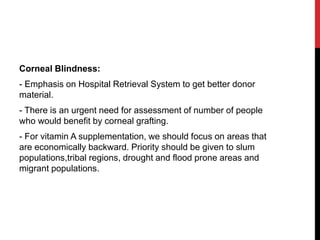 Corneal Blindness:
- Emphasis on Hospital Retrieval System to get better donor
material.
- There is an urgent need for assessment of number of people
who would benefit by corneal grafting.
- For vitamin A supplementation, we should focus on areas that
are economically backward. Priority should be given to slum
populations,tribal regions, drought and flood prone areas and
migrant populations.
 