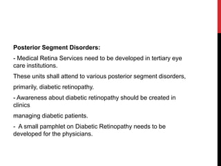 Posterior Segment Disorders:
- Medical Retina Services need to be developed in tertiary eye
care institutions.
These units shall attend to various posterior segment disorders,
primarily, diabetic retinopathy.
- Awareness about diabetic retinopathy should be created in
clinics
managing diabetic patients.
- A small pamphlet on Diabetic Retinopathy needs to be
developed for the physicians.
 