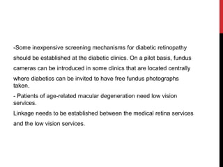 -Some inexpensive screening mechanisms for diabetic retinopathy
should be established at the diabetic clinics. On a pilot basis, fundus
cameras can be introduced in some clinics that are located centrally
where diabetics can be invited to have free fundus photographs
taken.
- Patients of age-related macular degeneration need low vision
services.
Linkage needs to be established between the medical retina services
and the low vision services.
 