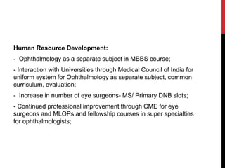 Human Resource Development:
- Ophthalmology as a separate subject in MBBS course;
- Interaction with Universities through Medical Council of India for
uniform system for Ophthalmology as separate subject, common
curriculum, evaluation;
- Increase in number of eye surgeons- MS/ Primary DNB slots;
- Continued professional improvement through CME for eye
surgeons and MLOPs and fellowship courses in super specialties
for ophthalmologists;
 
