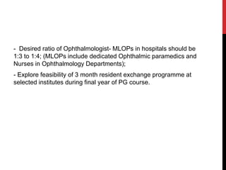 - Desired ratio of Ophthalmologist- MLOPs in hospitals should be
1:3 to 1:4; (MLOPs include dedicated Ophthalmic paramedics and
Nurses in Ophthalmology Departments);
- Explore feasibility of 3 month resident exchange programme at
selected institutes during final year of PG course.
 