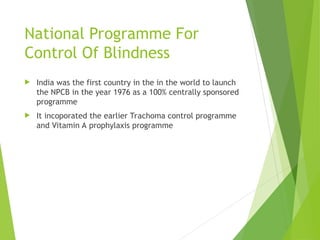 National Programme For
Control Of Blindness
 India was the first country in the in the world to launch
the NPCB in the year 1976 as a 100% centrally sponsored
programme
 It incoporated the earlier Trachoma control programme
and Vitamin A prophylaxis programme
 
