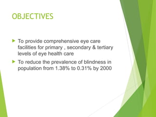 OBJECTIVES
 To provide comprehensive eye care
facilities for primary , secondary & tertiary
levels of eye health care
 To reduce the prevalence of blindness in
population from 1.38% to 0.31% by 2000
 