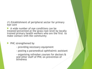 (1) Establishment of peripheral sector for primary
eye care
 A wide number of eye conditions can be
treated/prevented at the grass-root level by locally
trained primary health workers who are the first to
make contact with the community
 PHC strengthened by
- providing necessary equipment
- posting a paramedical ophthalmic assistant
- organising refresher courses for doctors &
and other staff of PHC on prevention of
blindness
 