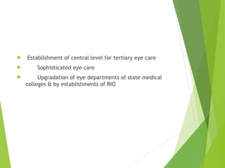  Establishment of central level for tertiary eye care
 Sophisticated eye care
 Upgradation of eye departments of state medical
colleges & by establishments of RIO
 