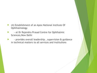  (4) Establishment of an Apex National Institute Of
Ophthalmology
 - at Dr Rajendra Prasad Centre for Ophthalmic
Sciences,New Delhi
 - provides overall leadership , supervision & guidance
in technical matters to all services and institutions
 