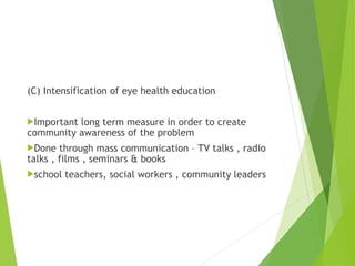 (C) Intensification of eye health education
Important long term measure in order to create
community awareness of the problem
Done through mass communication – TV talks , radio
talks , films , seminars & books
school teachers, social workers , community leaders
 