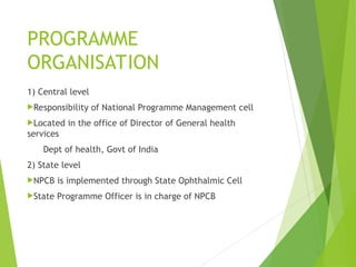 PROGRAMME
ORGANISATION
1) Central level
Responsibility of National Programme Management cell
Located in the office of Director of General health
services
Dept of health, Govt of India
2) State level
NPCB is implemented through State Ophthalmic Cell
State Programme Officer is in charge of NPCB
 