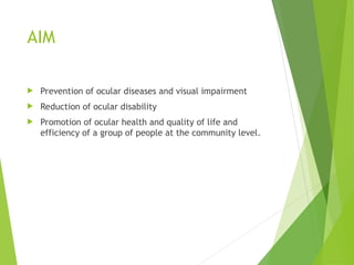 AIM
 Prevention of ocular diseases and visual impairment
 Reduction of ocular disability
 Promotion of ocular health and quality of life and
efficiency of a group of people at the community level.
 