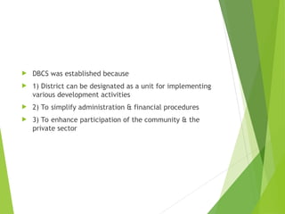  DBCS was established because
 1) District can be designated as a unit for implementing
various development activities
 2) To simplify administration & financial procedures
 3) To enhance participation of the community & the
private sector
 
