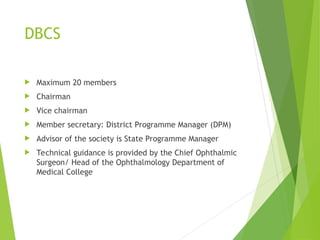 DBCS
 Maximum 20 members
 Chairman
 Vice chairman
 Member secretary: District Programme Manager (DPM)
 Advisor of the society is State Programme Manager
 Technical guidance is provided by the Chief Ophthalmic
Surgeon/ Head of the Ophthalmology Department of
Medical College
 