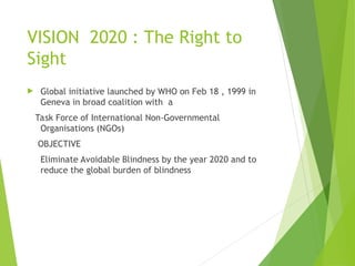 VISION 2020 : The Right to
Sight
 Global initiative launched by WHO on Feb 18 , 1999 in
Geneva in broad coalition with a
Task Force of International Non-Governmental
Organisations (NGOs)
OBJECTIVE
Eliminate Avoidable Blindness by the year 2020 and to
reduce the global burden of blindness
 