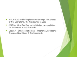  VISION 2020 will be implemented through four phases
of five year plans , the first started in 2000
 WHO has identified five major blinding eye conditions
for immediate action which are
 Cataract , Childhood Blindness , Trachoma , Refractive
Errors and Low Vision & Onchocerciasis
 