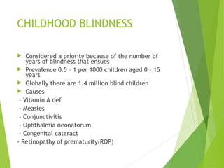 CHILDHOOD BLINDNESS
 Considered a priority because of the number of
years of blindness that ensues
 Prevalence 0.5 – 1 per 1000 children aged 0 – 15
years
 Globally there are 1.4 million blind children
 Causes
– Vitamin A def
- Measles
- Conjunctivitis
- Ophthalmia neonatorum
- Congenital cataract
- Retinopathy of prematurity(ROP)
 