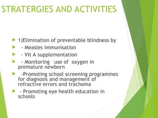 STRATERGIES AND ACTIVITIES
 1)Elimination of preventable blindness by
 - Measles immunisation
 - Vit A supplementation
 - Monitoring use of oxygen in
premature newborn
 -Promoting school screening programmes
for diagnosis and management of
refractive errors and trachoma
 - Promoting eye health education in
schools
 