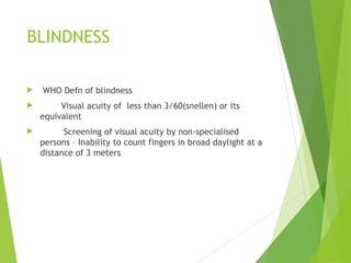 BLINDNESS
 WHO Defn of blindness
 Visual acuity of less than 3/60(snellen) or its
equivalent
 Screening of visual acuity by non-specialised
persons – Inability to count fingers in broad daylight at a
distance of 3 meters
 