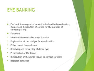 EYE BANKING
 Eye bank is an organization which deals with the collection,
storage and distribution of cornea for the purpose of
corneal grafting
 Functions
 Increase awareness about eye donation
 Registration of the pledger for eye donation
 Collection of donated eyes
 Receiving and processing of donor eyes
 Preservation of the tissue
 Distribution of the donor tissues to corneal surgeons
 Research activities
 