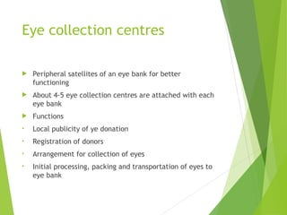 Eye collection centres
 Peripheral satellites of an eye bank for better
functioning
 About 4-5 eye collection centres are attached with each
eye bank
 Functions
• Local publicity of ye donation
• Registration of donors
• Arrangement for collection of eyes
• Initial processing, packing and transportation of eyes to
eye bank
 