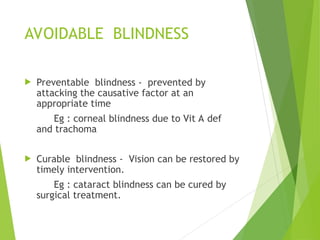 AVOIDABLE BLINDNESS
 Preventable blindness - prevented by
attacking the causative factor at an
appropriate time
Eg : corneal blindness due to Vit A def
and trachoma
 Curable blindness - Vision can be restored by
timely intervention.
Eg : cataract blindness can be cured by
surgical treatment.
 